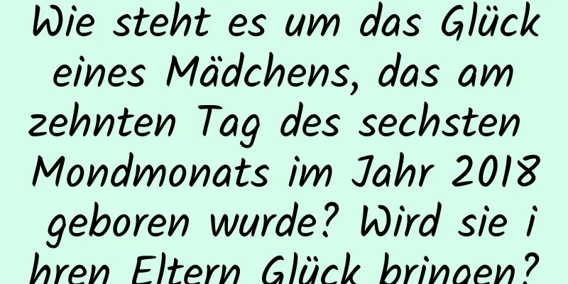 Wie steht es um das Glück eines Mädchens, das am zehnten Tag des sechsten Mondmonats im Jahr 2018 geboren wurde? Wird sie ihren Eltern Glück bringen?