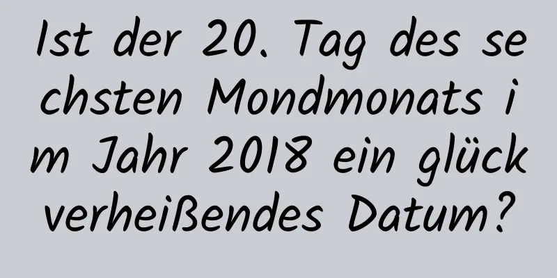 Ist der 20. Tag des sechsten Mondmonats im Jahr 2018 ein glückverheißendes Datum?