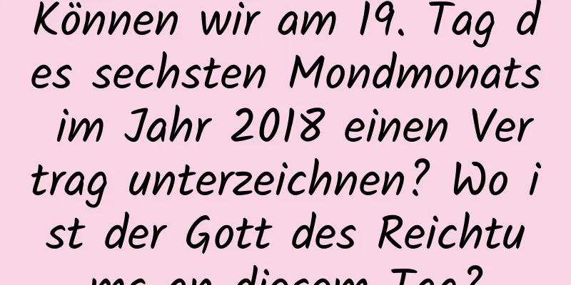 Können wir am 19. Tag des sechsten Mondmonats im Jahr 2018 einen Vertrag unterzeichnen? Wo ist der Gott des Reichtums an diesem Tag?