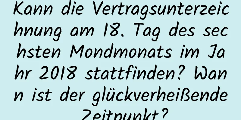 Kann die Vertragsunterzeichnung am 18. Tag des sechsten Mondmonats im Jahr 2018 stattfinden? Wann ist der glückverheißende Zeitpunkt?