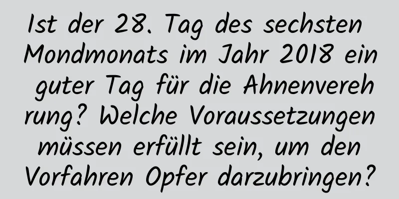 Ist der 28. Tag des sechsten Mondmonats im Jahr 2018 ein guter Tag für die Ahnenverehrung? Welche Voraussetzungen müssen erfüllt sein, um den Vorfahren Opfer darzubringen?