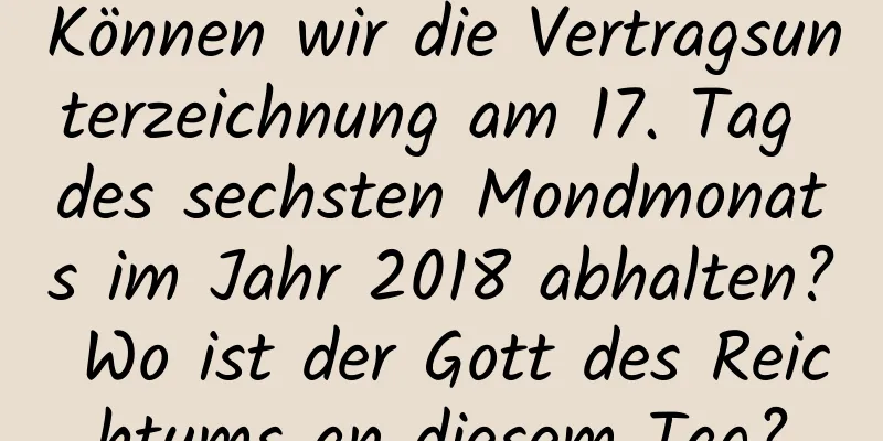 Können wir die Vertragsunterzeichnung am 17. Tag des sechsten Mondmonats im Jahr 2018 abhalten? Wo ist der Gott des Reichtums an diesem Tag?