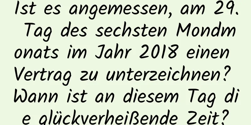 Ist es angemessen, am 29. Tag des sechsten Mondmonats im Jahr 2018 einen Vertrag zu unterzeichnen? Wann ist an diesem Tag die glückverheißende Zeit?