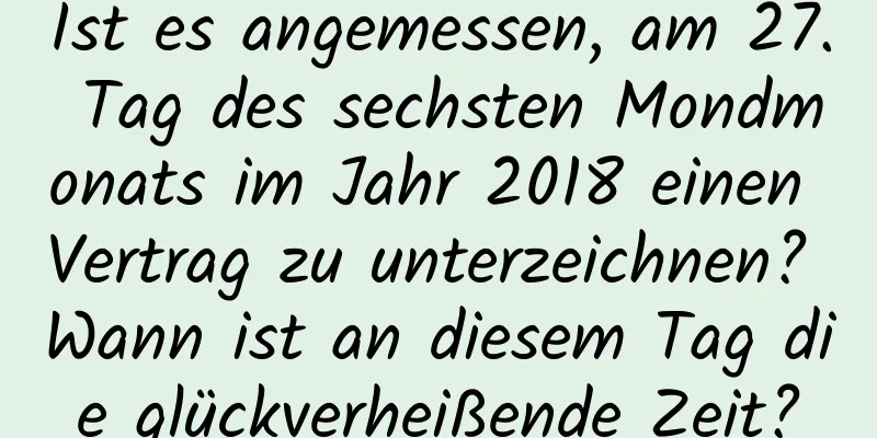 Ist es angemessen, am 27. Tag des sechsten Mondmonats im Jahr 2018 einen Vertrag zu unterzeichnen? Wann ist an diesem Tag die glückverheißende Zeit?