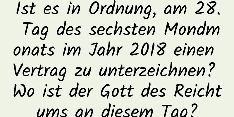 Ist es in Ordnung, am 28. Tag des sechsten Mondmonats im Jahr 2018 einen Vertrag zu unterzeichnen? Wo ist der Gott des Reichtums an diesem Tag?