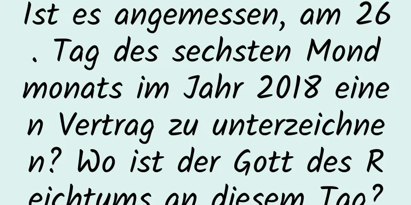 Ist es angemessen, am 26. Tag des sechsten Mondmonats im Jahr 2018 einen Vertrag zu unterzeichnen? Wo ist der Gott des Reichtums an diesem Tag?