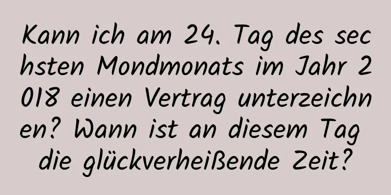 Kann ich am 24. Tag des sechsten Mondmonats im Jahr 2018 einen Vertrag unterzeichnen? Wann ist an diesem Tag die glückverheißende Zeit?