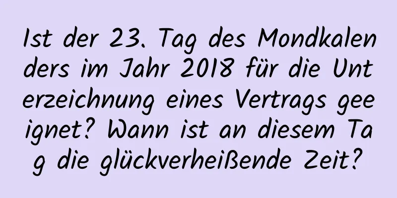 Ist der 23. Tag des Mondkalenders im Jahr 2018 für die Unterzeichnung eines Vertrags geeignet? Wann ist an diesem Tag die glückverheißende Zeit?