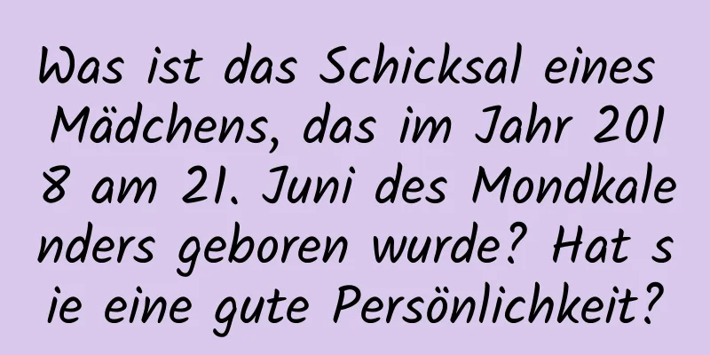 Was ist das Schicksal eines Mädchens, das im Jahr 2018 am 21. Juni des Mondkalenders geboren wurde? Hat sie eine gute Persönlichkeit?