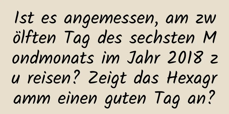 Ist es angemessen, am zwölften Tag des sechsten Mondmonats im Jahr 2018 zu reisen? Zeigt das Hexagramm einen guten Tag an?