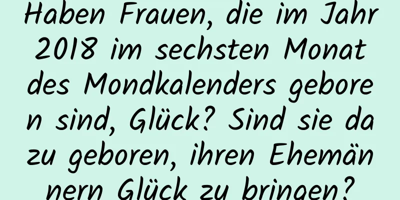 Haben Frauen, die im Jahr 2018 im sechsten Monat des Mondkalenders geboren sind, Glück? Sind sie dazu geboren, ihren Ehemännern Glück zu bringen?