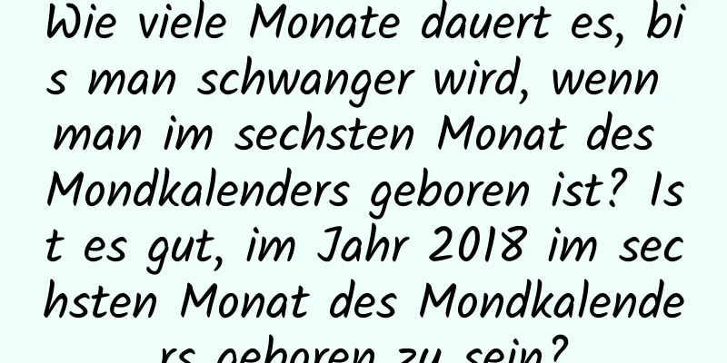 Wie viele Monate dauert es, bis man schwanger wird, wenn man im sechsten Monat des Mondkalenders geboren ist? Ist es gut, im Jahr 2018 im sechsten Monat des Mondkalenders geboren zu sein?