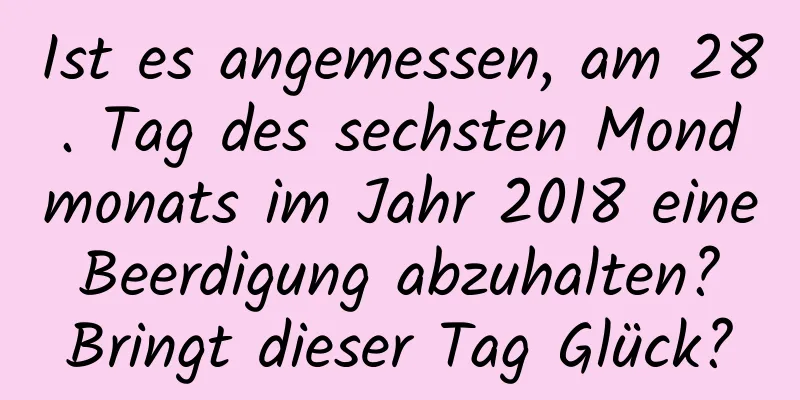 Ist es angemessen, am 28. Tag des sechsten Mondmonats im Jahr 2018 eine Beerdigung abzuhalten? Bringt dieser Tag Glück?