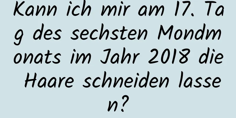 Kann ich mir am 17. Tag des sechsten Mondmonats im Jahr 2018 die Haare schneiden lassen?