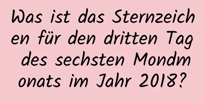 Was ist das Sternzeichen für den dritten Tag des sechsten Mondmonats im Jahr 2018?