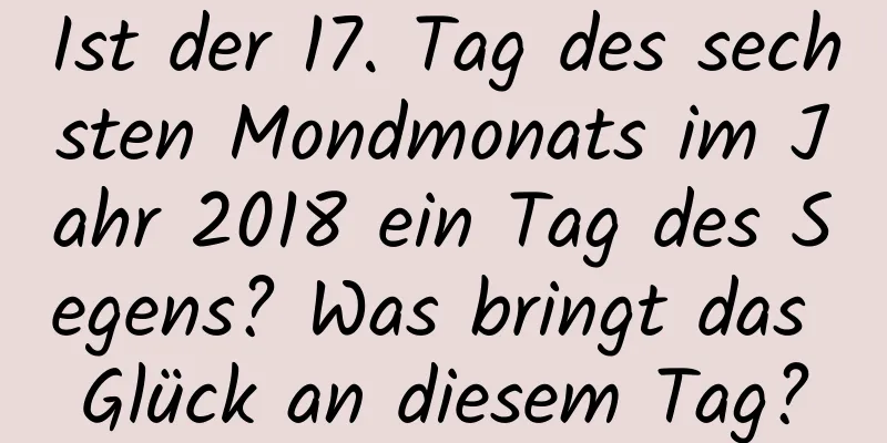 Ist der 17. Tag des sechsten Mondmonats im Jahr 2018 ein Tag des Segens? Was bringt das Glück an diesem Tag?