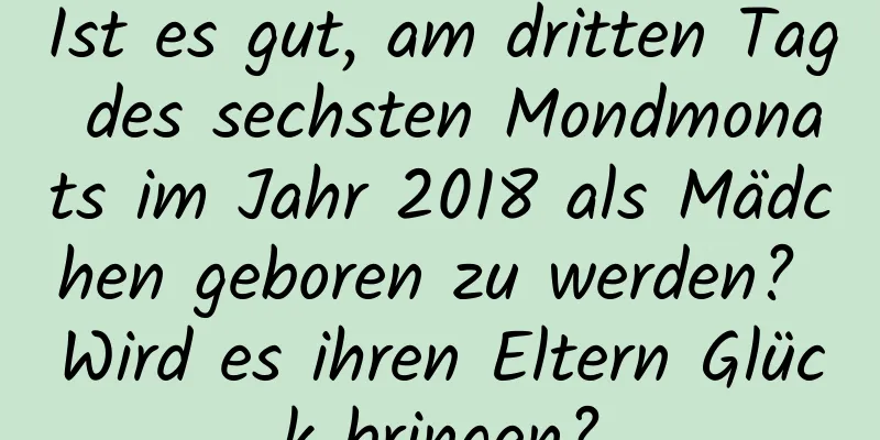 Ist es gut, am dritten Tag des sechsten Mondmonats im Jahr 2018 als Mädchen geboren zu werden? Wird es ihren Eltern Glück bringen?