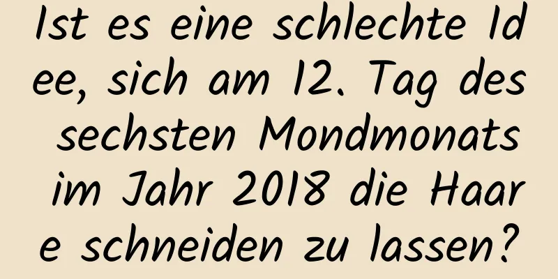 Ist es eine schlechte Idee, sich am 12. Tag des sechsten Mondmonats im Jahr 2018 die Haare schneiden zu lassen?