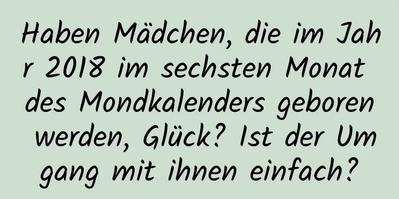 Haben Mädchen, die im Jahr 2018 im sechsten Monat des Mondkalenders geboren werden, Glück? Ist der Umgang mit ihnen einfach?