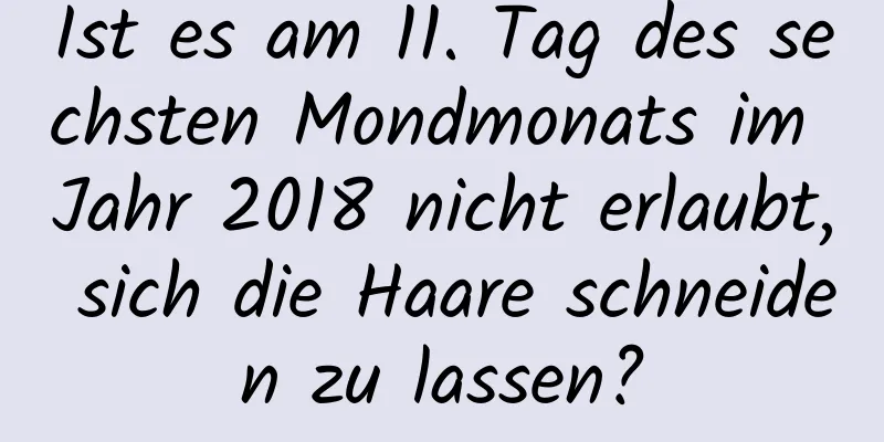 Ist es am 11. Tag des sechsten Mondmonats im Jahr 2018 nicht erlaubt, sich die Haare schneiden zu lassen?