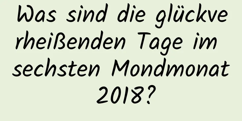 Was sind die glückverheißenden Tage im sechsten Mondmonat 2018?