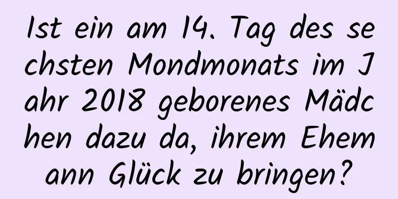 Ist ein am 14. Tag des sechsten Mondmonats im Jahr 2018 geborenes Mädchen dazu da, ihrem Ehemann Glück zu bringen?