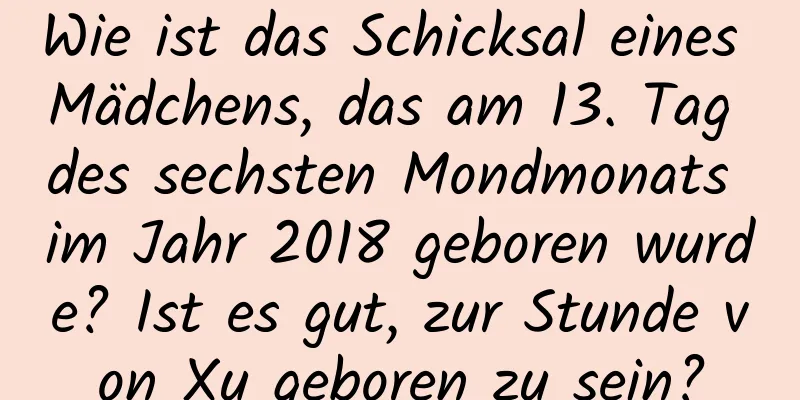 Wie ist das Schicksal eines Mädchens, das am 13. Tag des sechsten Mondmonats im Jahr 2018 geboren wurde? Ist es gut, zur Stunde von Xu geboren zu sein?