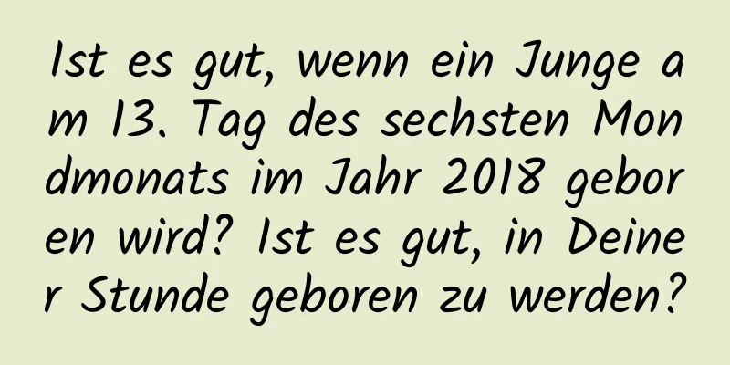 Ist es gut, wenn ein Junge am 13. Tag des sechsten Mondmonats im Jahr 2018 geboren wird? Ist es gut, in Deiner Stunde geboren zu werden?