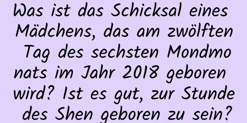 Was ist das Schicksal eines Mädchens, das am zwölften Tag des sechsten Mondmonats im Jahr 2018 geboren wird? Ist es gut, zur Stunde des Shen geboren zu sein?