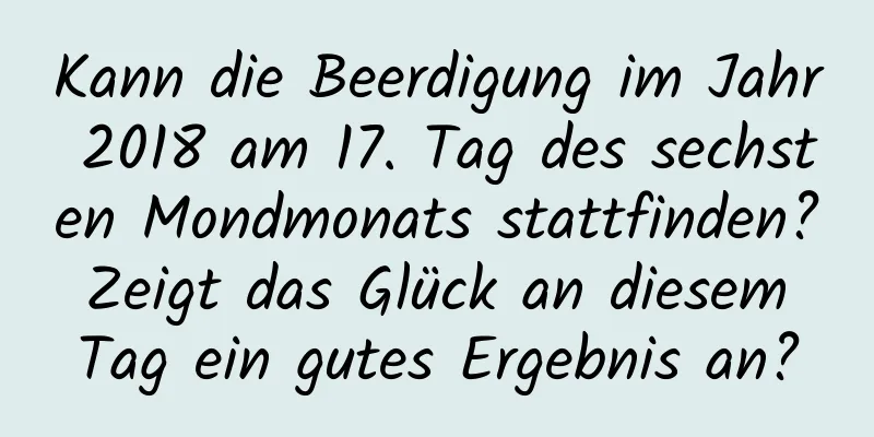 Kann die Beerdigung im Jahr 2018 am 17. Tag des sechsten Mondmonats stattfinden? Zeigt das Glück an diesem Tag ein gutes Ergebnis an?