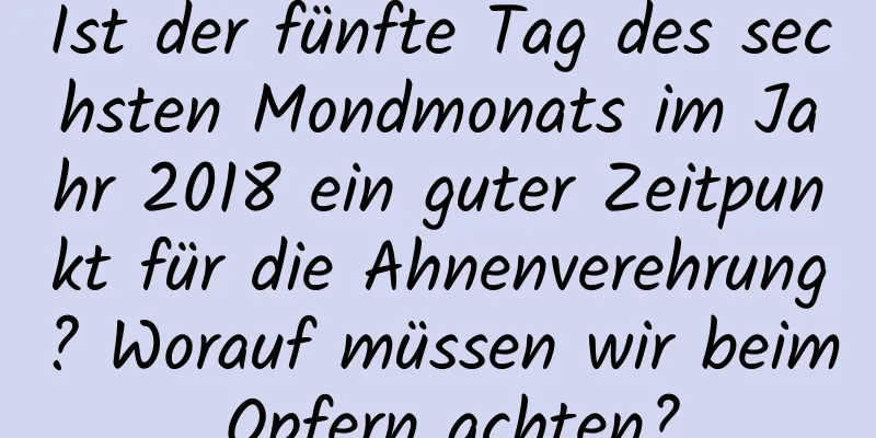 Ist der fünfte Tag des sechsten Mondmonats im Jahr 2018 ein guter Zeitpunkt für die Ahnenverehrung? Worauf müssen wir beim Opfern achten?