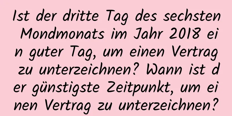 Ist der dritte Tag des sechsten Mondmonats im Jahr 2018 ein guter Tag, um einen Vertrag zu unterzeichnen? Wann ist der günstigste Zeitpunkt, um einen Vertrag zu unterzeichnen?