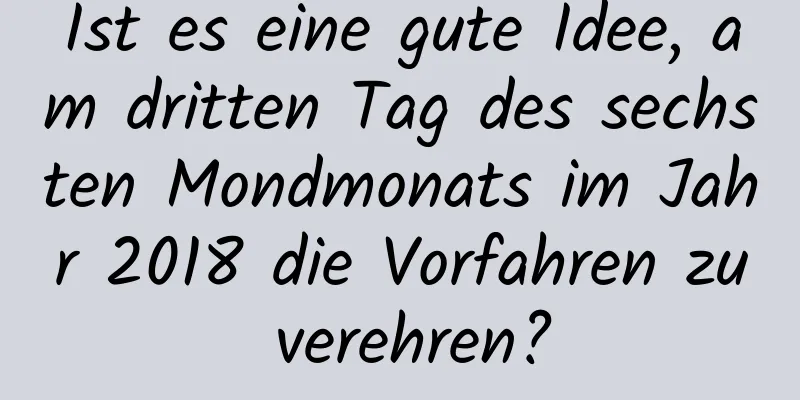 Ist es eine gute Idee, am dritten Tag des sechsten Mondmonats im Jahr 2018 die Vorfahren zu verehren?