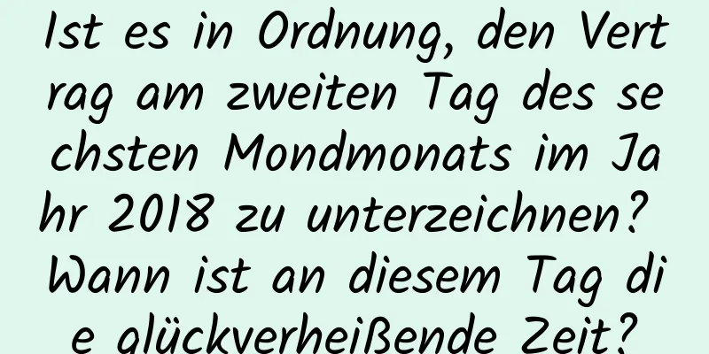 Ist es in Ordnung, den Vertrag am zweiten Tag des sechsten Mondmonats im Jahr 2018 zu unterzeichnen? Wann ist an diesem Tag die glückverheißende Zeit?