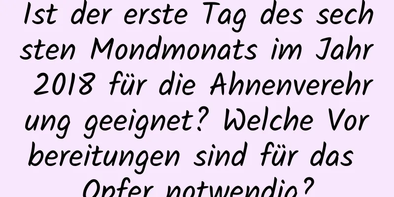 Ist der erste Tag des sechsten Mondmonats im Jahr 2018 für die Ahnenverehrung geeignet? Welche Vorbereitungen sind für das Opfer notwendig?