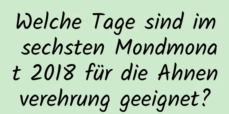 Welche Tage sind im sechsten Mondmonat 2018 für die Ahnenverehrung geeignet?