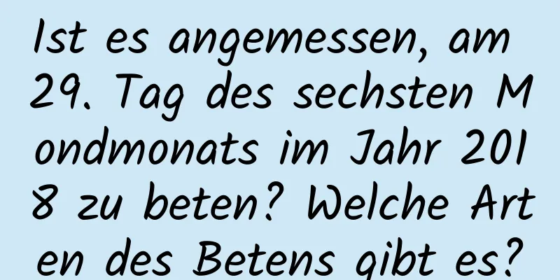 Ist es angemessen, am 29. Tag des sechsten Mondmonats im Jahr 2018 zu beten? Welche Arten des Betens gibt es?