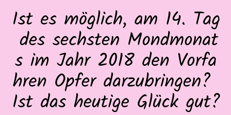 Ist es möglich, am 14. Tag des sechsten Mondmonats im Jahr 2018 den Vorfahren Opfer darzubringen? Ist das heutige Glück gut?