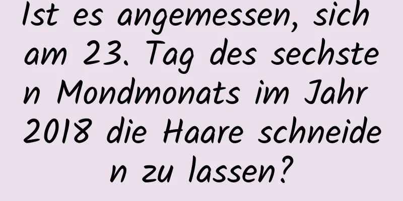 Ist es angemessen, sich am 23. Tag des sechsten Mondmonats im Jahr 2018 die Haare schneiden zu lassen?