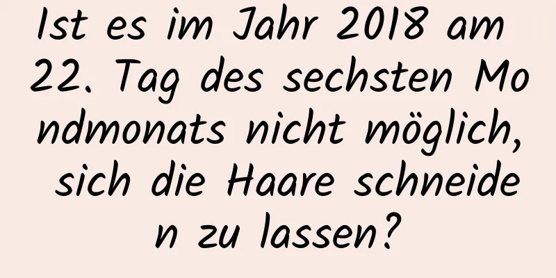 Ist es im Jahr 2018 am 22. Tag des sechsten Mondmonats nicht möglich, sich die Haare schneiden zu lassen?