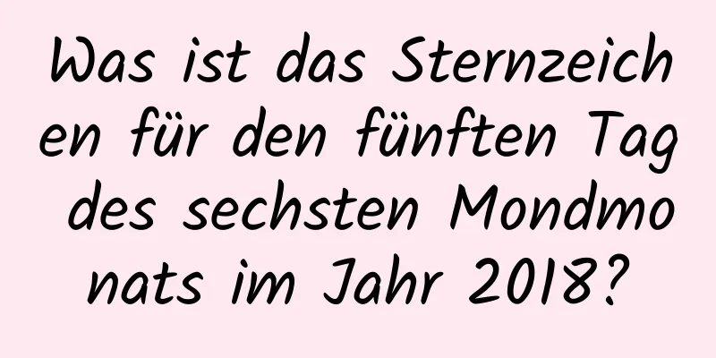 Was ist das Sternzeichen für den fünften Tag des sechsten Mondmonats im Jahr 2018?