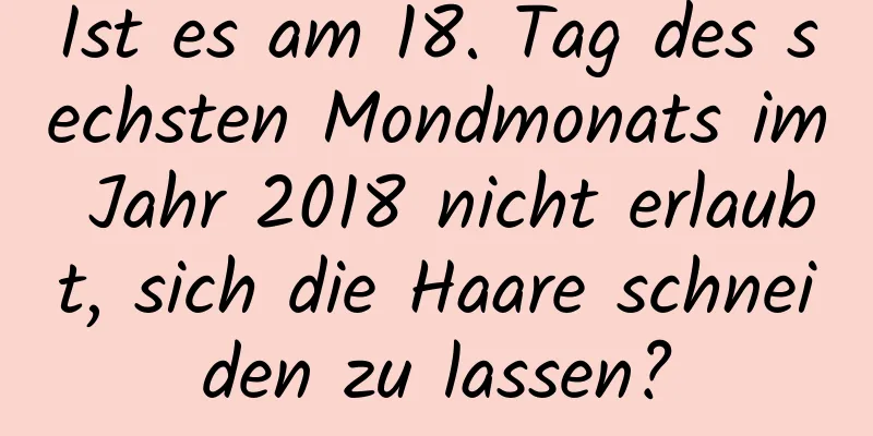 Ist es am 18. Tag des sechsten Mondmonats im Jahr 2018 nicht erlaubt, sich die Haare schneiden zu lassen?