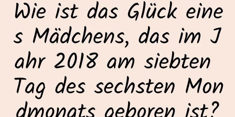 Wie ist das Glück eines Mädchens, das im Jahr 2018 am siebten Tag des sechsten Mondmonats geboren ist?