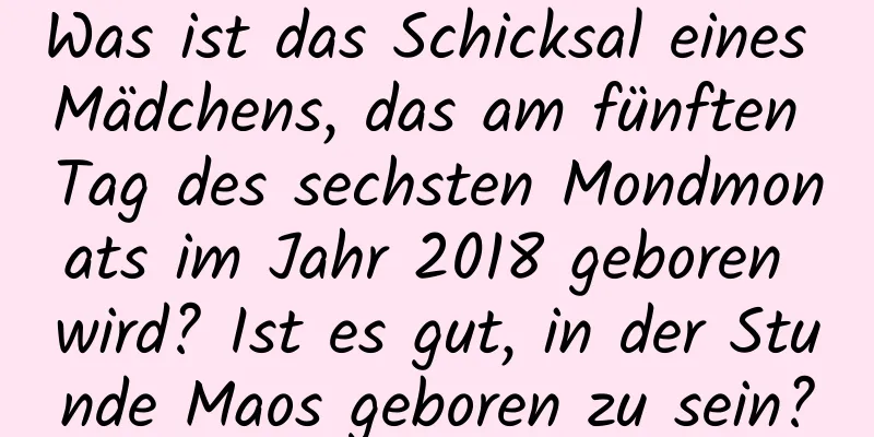 Was ist das Schicksal eines Mädchens, das am fünften Tag des sechsten Mondmonats im Jahr 2018 geboren wird? Ist es gut, in der Stunde Maos geboren zu sein?