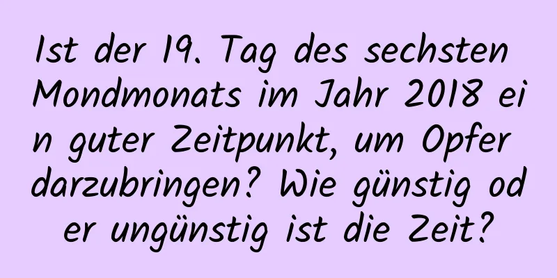 Ist der 19. Tag des sechsten Mondmonats im Jahr 2018 ein guter Zeitpunkt, um Opfer darzubringen? Wie günstig oder ungünstig ist die Zeit?