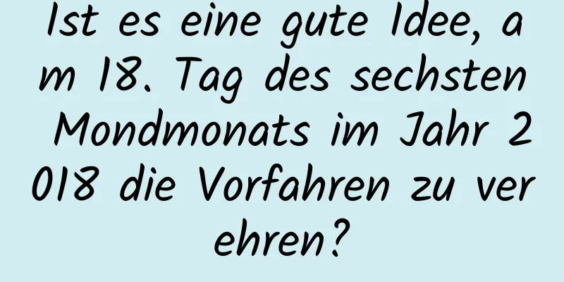 Ist es eine gute Idee, am 18. Tag des sechsten Mondmonats im Jahr 2018 die Vorfahren zu verehren?