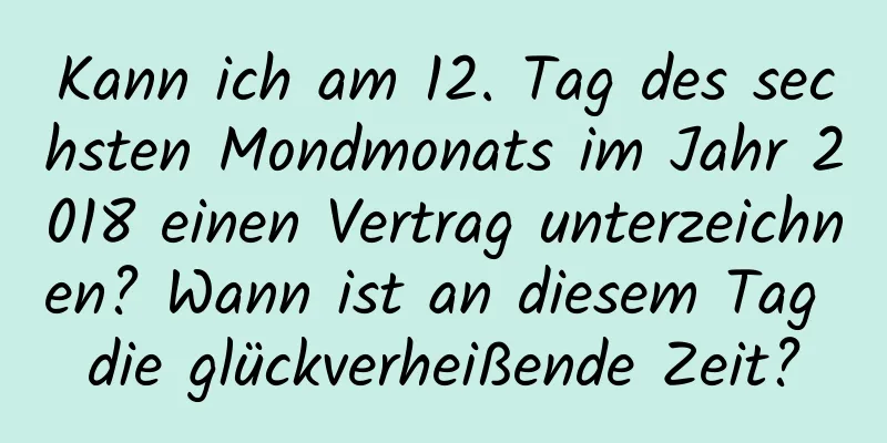 Kann ich am 12. Tag des sechsten Mondmonats im Jahr 2018 einen Vertrag unterzeichnen? Wann ist an diesem Tag die glückverheißende Zeit?