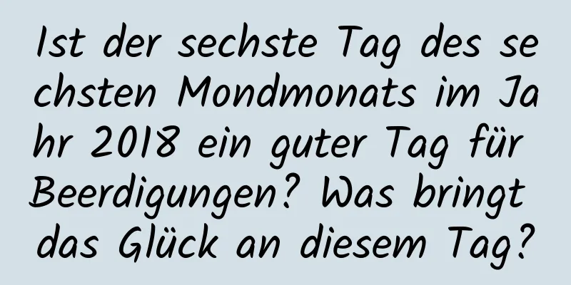 Ist der sechste Tag des sechsten Mondmonats im Jahr 2018 ein guter Tag für Beerdigungen? Was bringt das Glück an diesem Tag?