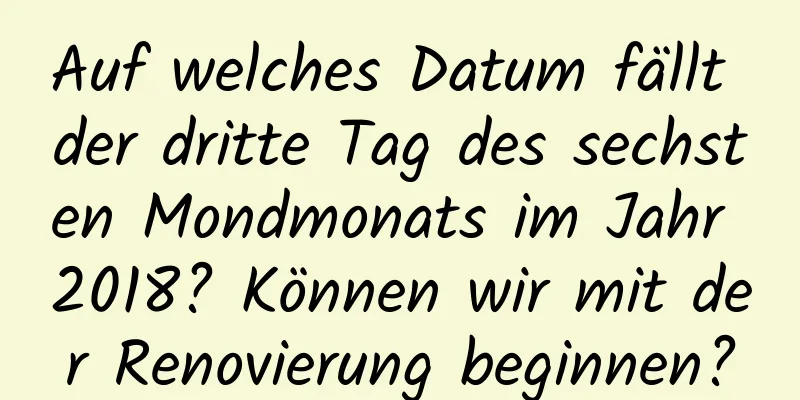 Auf welches Datum fällt der dritte Tag des sechsten Mondmonats im Jahr 2018? Können wir mit der Renovierung beginnen?