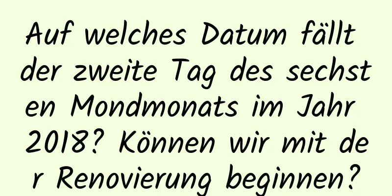 Auf welches Datum fällt der zweite Tag des sechsten Mondmonats im Jahr 2018? Können wir mit der Renovierung beginnen?